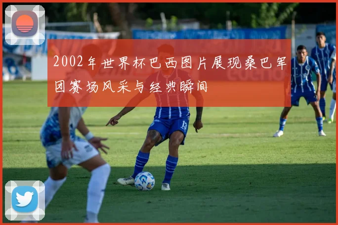 2002年世界杯巴西图片展现桑巴军团赛场风采与经典瞬间