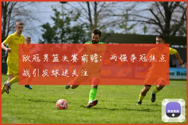 欧冠男篮决赛前瞻：两强争冠焦点战引发球迷关注