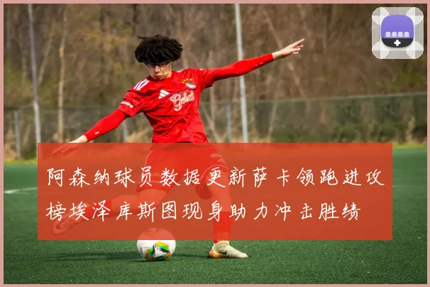阿森纳球员数据更新萨卡领跑进攻榜埃泽库斯图现身助力冲击胜绩