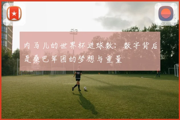 内马儿的世界杯进球数:数字背后是桑巴军团的梦想与重量