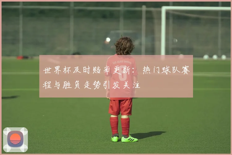 世界杯及时赔率更新：热门球队赛程与胜负走势引发关注