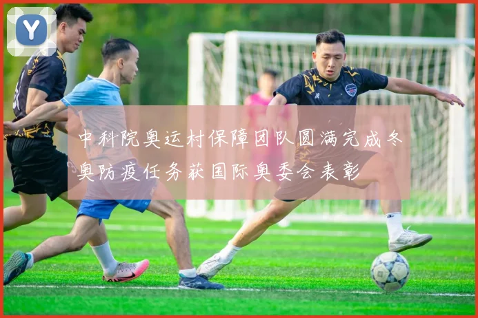 中科院奥运村保障团队圆满完成冬奥防疫任务获国际奥委会表彰