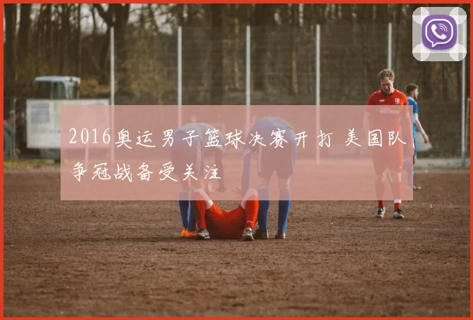 2016奥运男子篮球决赛开打 美国队争冠战备受关注