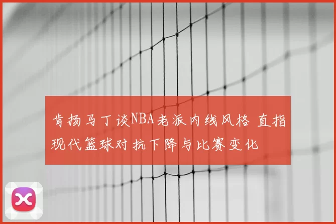 肯扬马丁谈NBA老派内线风格 直指现代篮球对抗下降与比赛变化