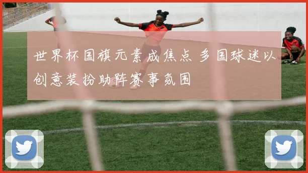 世界杯国旗元素成焦点 多国球迷以创意装扮助阵赛事氛围