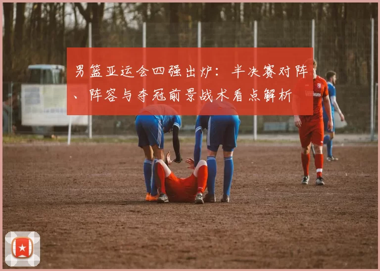 男篮亚运会四强出炉:半决赛对阵、阵容与夺冠前景战术看点解析