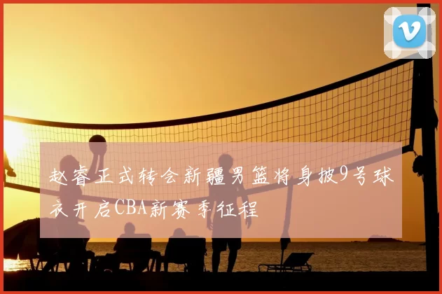 赵睿正式转会新疆男篮将身披9号球衣开启CBA新赛季征程