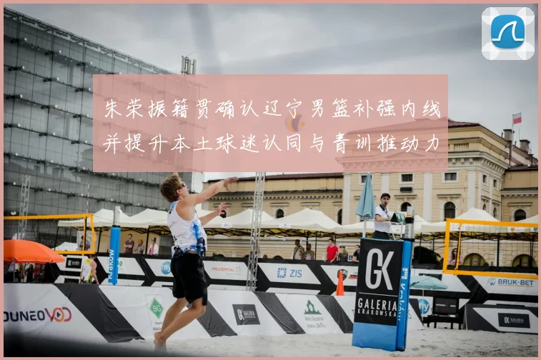 朱荣振籍贯确认辽宁男篮补强内线并提升本土球迷认同与青训推动力