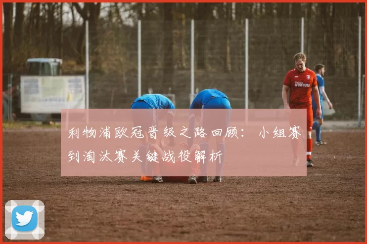 利物浦欧冠晋级之路回顾:小组赛到淘汰赛关键战役解析