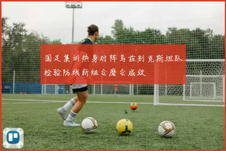 国足集训热身对阵乌兹别克斯坦队检验防线新组合磨合成效