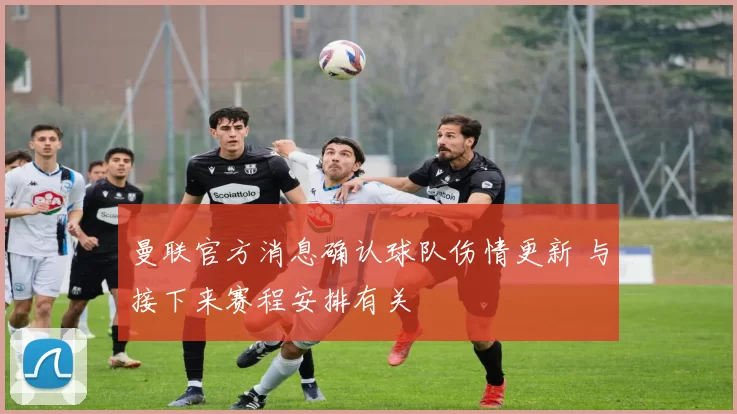 曼联官方消息确认球队伤情更新 与接下来赛程安排有关
