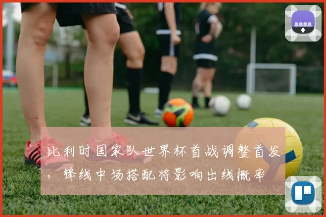 比利时国家队世界杯首战调整首发,锋线中场搭配将影响出线概率