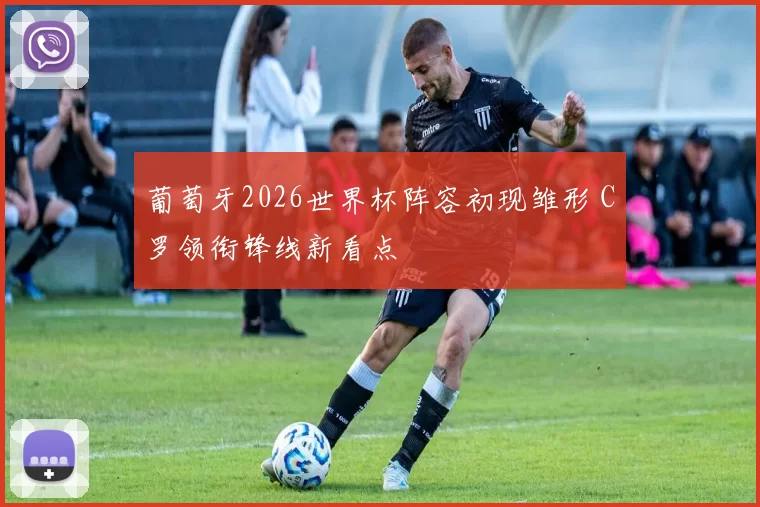 葡萄牙2026世界杯阵容初现雏形 C罗领衔锋线新看点