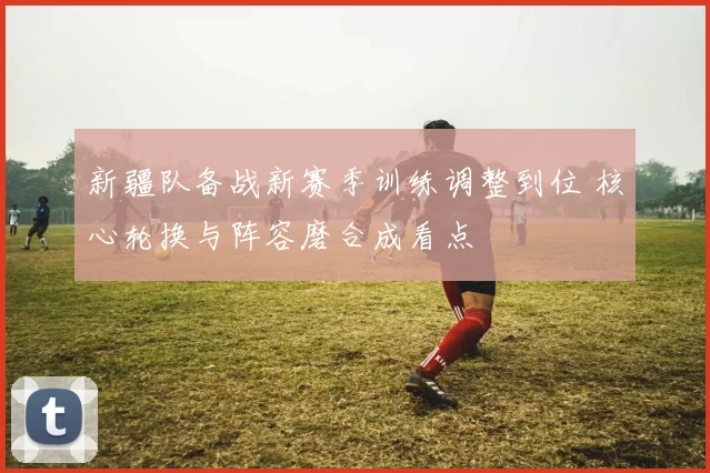 新疆队备战新赛季训练调整到位 核心轮换与阵容磨合成看点