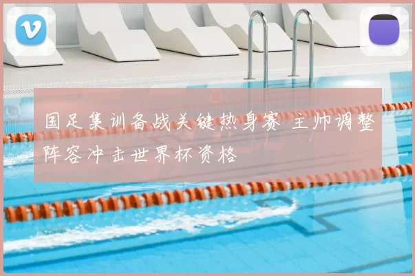 国足集训备战关键热身赛 主帅调整阵容冲击世界杯资格