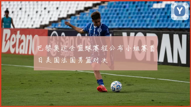 巴黎奥运会篮球赛程公布小组赛首日美国法国男篮对决