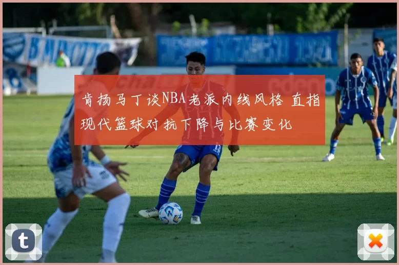 肯扬马丁谈NBA老派内线风格 直指现代篮球对抗下降与比赛变化