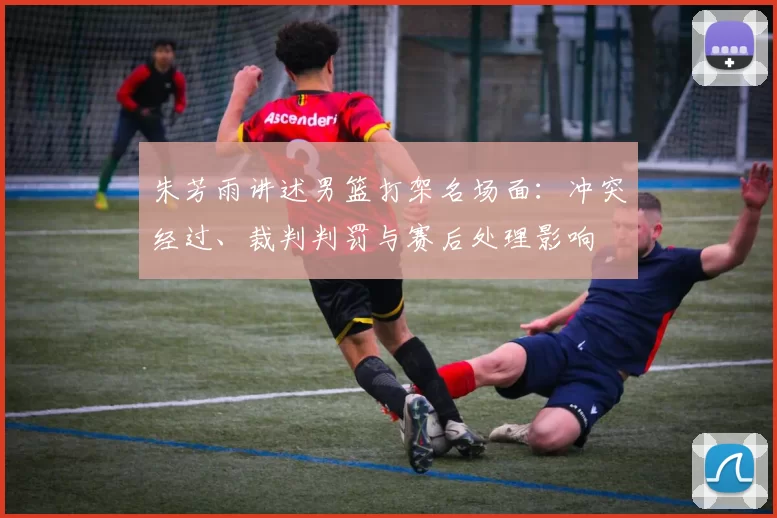 朱芳雨讲述男篮打架名场面：冲突经过、裁判判罚与赛后处理影响