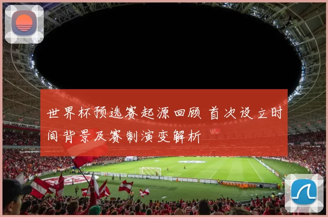 世界杯预选赛起源回顾 首次设立时间背景及赛制演变解析