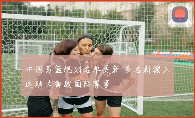 中国男篮规划名单更新 多名新援入选助力备战国际赛事