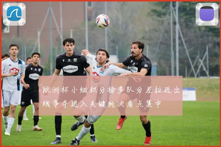 欧洲杯小组积分榜多队分差拉近出线争夺进入关键轮次看点集中