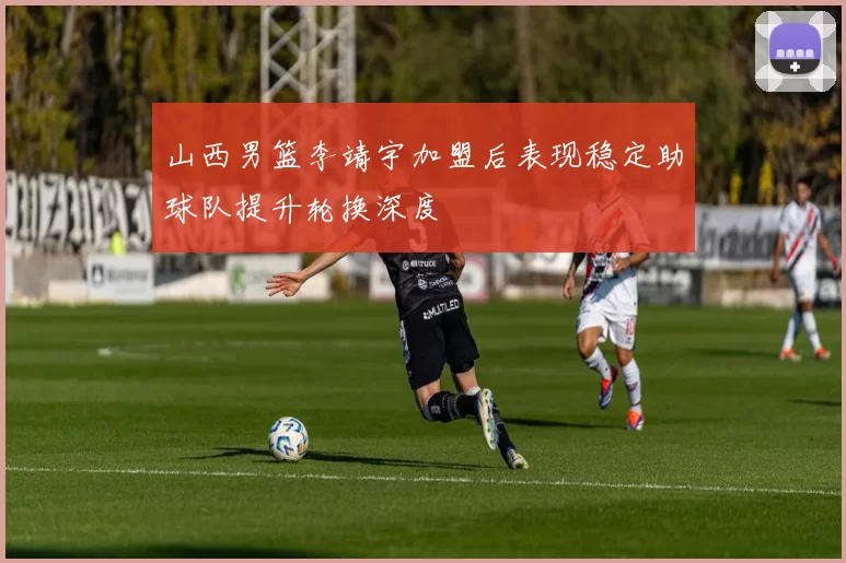 山西男篮李靖宇加盟后表现稳定助球队提升轮换深度