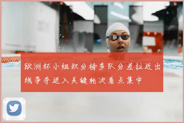 欧洲杯小组积分榜多队分差拉近出线争夺进入关键轮次看点集中