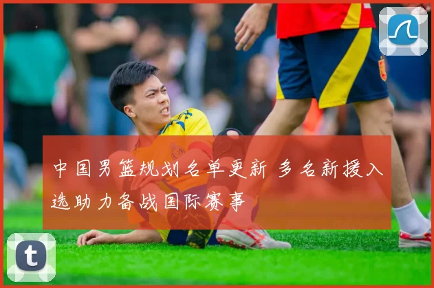 中国男篮规划名单更新 多名新援入选助力备战国际赛事