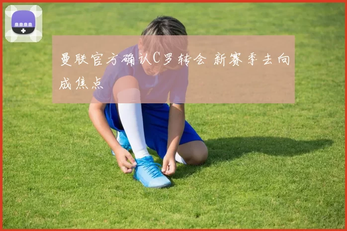 曼联官方确认C罗转会 新赛季去向成焦点