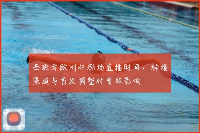 西班牙欧洲杯现场直播时间、转播渠道与首发调整对晋级影响