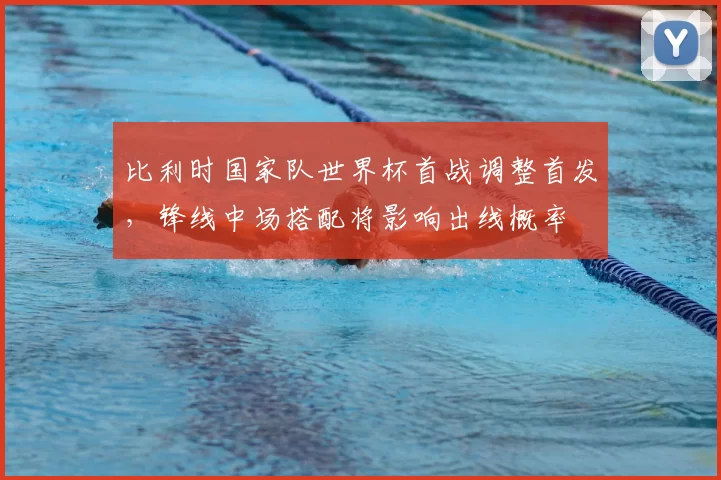 比利时国家队世界杯首战调整首发,锋线中场搭配将影响出线概率