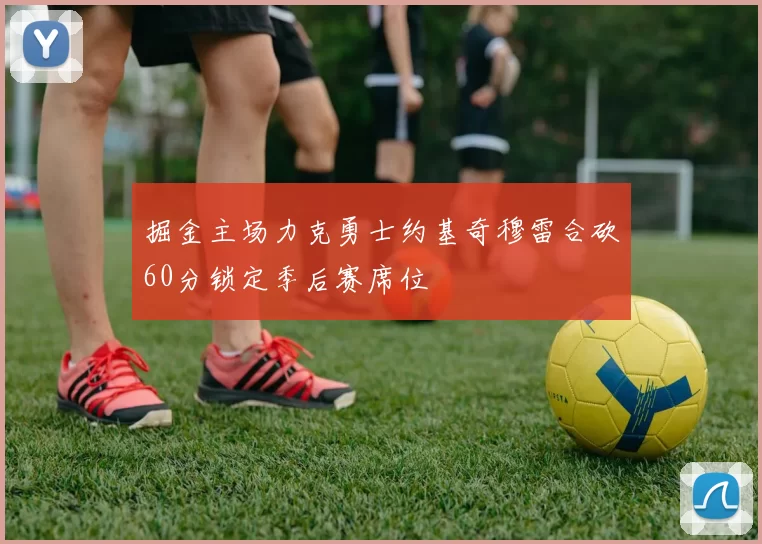 掘金主场力克勇士约基奇穆雷合砍60分锁定季后赛席位