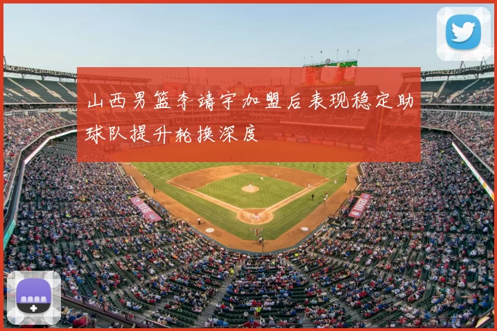 山西男篮李靖宇加盟后表现稳定助球队提升轮换深度