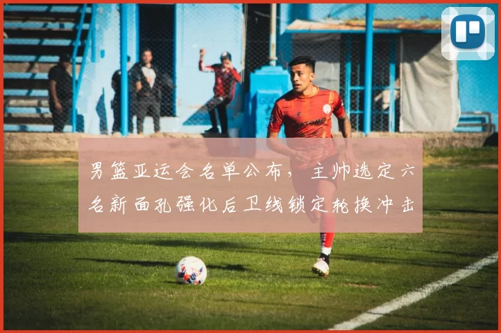 男篮亚运会名单公布,主帅选定六名新面孔强化后卫线锁定轮换冲击奖牌