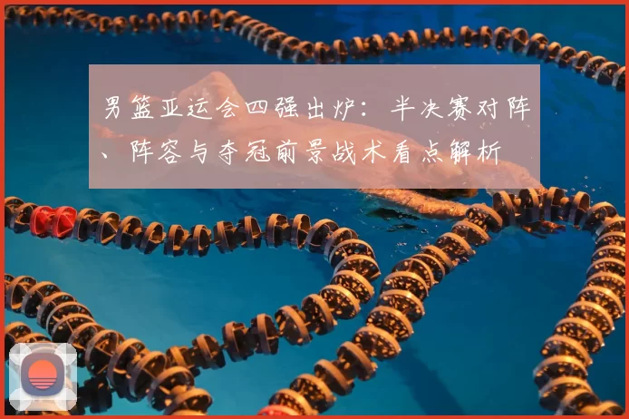 男篮亚运会四强出炉：半决赛对阵、阵容与夺冠前景战术看点解析