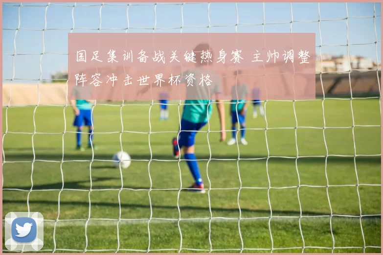 国足集训备战关键热身赛 主帅调整阵容冲击世界杯资格