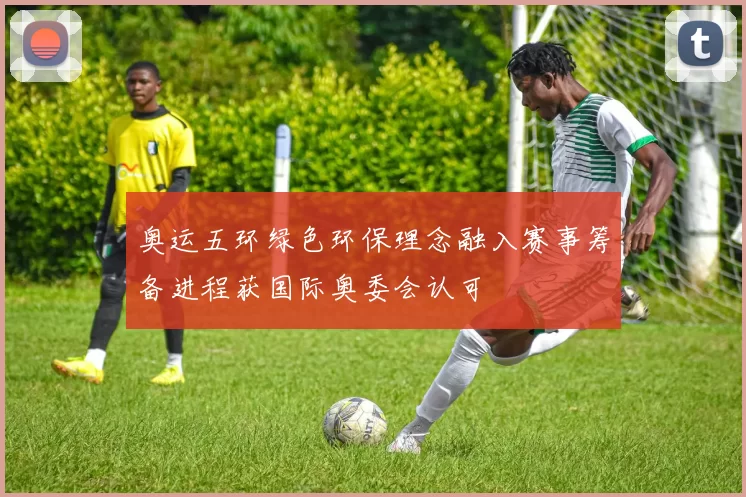 奥运五环绿色环保理念融入赛事筹备进程获国际奥委会认可