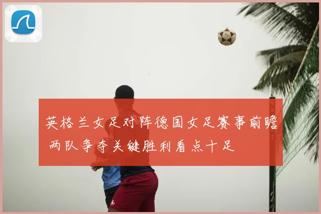 英格兰女足对阵德国女足赛事前瞻 两队争夺关键胜利看点十足