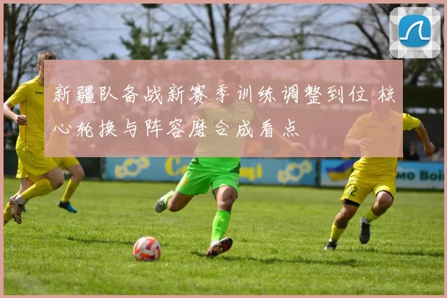 新疆队备战新赛季训练调整到位 核心轮换与阵容磨合成看点