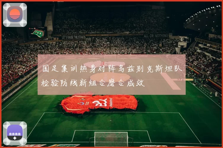 国足集训热身对阵乌兹别克斯坦队检验防线新组合磨合成效