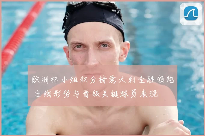 欧洲杯小组积分榜意大利全胜领跑 出线形势与晋级关键球员表现