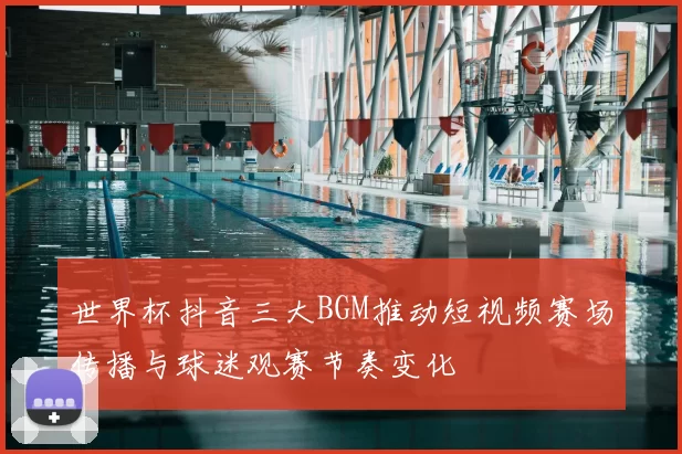世界杯抖音三大BGM推动短视频赛场传播与球迷观赛节奏变化