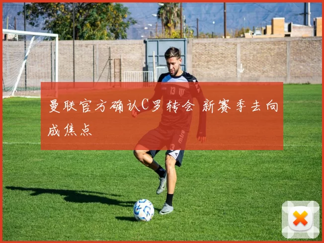 曼联官方确认C罗转会 新赛季去向成焦点