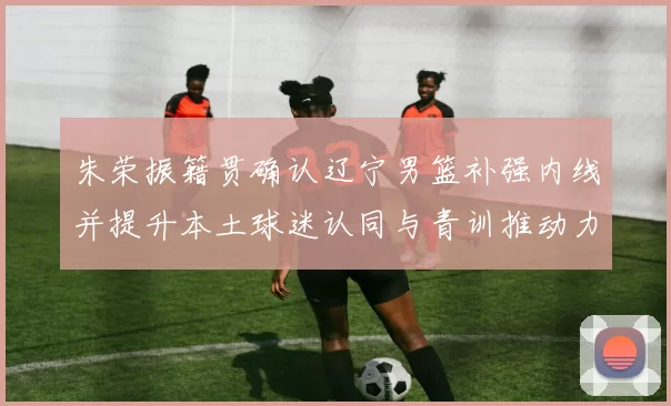 朱荣振籍贯确认辽宁男篮补强内线并提升本土球迷认同与青训推动力