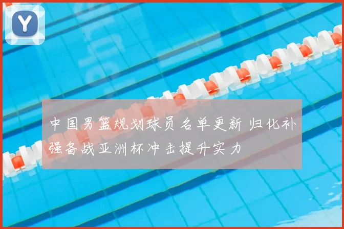 中国男篮规划球员名单更新 归化补强备战亚洲杯冲击提升实力